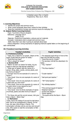 Urdaneta City University
COLLEGE OF TEACHER EDUCATION
AND HUMAN SCIENCES
OneSan VicenteWest,Urdaneta City, Philippines- 242
_________________________________________________________________
A Detailed Lesson Plan in English
Prepared by: Mary Joy A. Ferrer
[Type here]
I. Learning Objectives
 Identify the proper and common nouns
 Write a short paragraph about their wishes for their birthday
 Share the importance of proper and common nouns for everyday life
II. Subject Matter/Learning Content
Topic: Two Kinds of Nouns (English)
Reference: Language Arts 4
pages 23-25
Materials: PowerPoint Presentation, pictures and art materials
Concepts: Understand what is proper and common noun.
Skills: Have their own idea in giving an example about topic
Values Integration: Giving importance of applying small and capital letters on the beginning of
each names/ideas
III. Procedure/Learning Activities
Teacher’s Activities Pupils’ Activities
A. Preliminary Activity
- “Class, let us stand for our prayer. (Name of the
pupil), kindly lead the prayer for today.”
- “Good Morning Class!”
- “Who is absent for today?”
a. Review/Drill
- “Before we start our lesson for today, do you
recall on what you had learned yesterday?”
- “What part of speech tells the names of a
person, thing, place, events, animal, plants, and
any forms of nature?”
- “Correct! Give me one example of a name of a
Person?”
- “Very Good! Give me one example of a name of
a thing?”
- “Very Good! Give me one example of a name of
a place that you visit most?”
- “Very Good! Give me one example of a name of
an event which is very special for you?”
- “When is your birthday?”
- “Very Good! Give me three examples of names
of animals, plants and other forms of nature?”
- “For those who got the correct answer, let’s give
them a Boom – Boom Clap.”
b. Motivation
“Class, here’s the dialog of Liza and his dad about
their visit to her grandparents in Manila. On her
way, she sees many things in Manila. This
conversation will play only by one boy and one girl
only. Who wants to read the conversation of Ben
and his dad? ”
- The assigned pupil will go in front of the
class and will lead the prayer.
- “Good Morning Sir Crysler!”
- The secretary will tell the absentee/s for
today.
- “Yes, Teacher!”
- “The Noun teacher.”
- “Crysler teacher.”
- “ball point pen teacher.”
- “SM Tarlac teacher.”
- “My birthday teacher.”
- “This coming August 22 teacher.”
- “Elephant teacher.”
- “Acacia tree teacher.”
- “flower teacher.”
- The pupils will do the Boom – Boom
Clap.
 