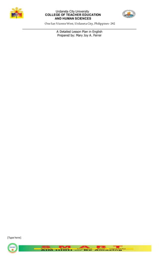 Urdaneta City University
COLLEGE OF TEACHER EDUCATION
AND HUMAN SCIENCES
OneSan VicenteWest,Urdaneta City, Philippines- 242
_________________________________________________________________
A Detailed Lesson Plan in English
Prepared by: Mary Joy A. Ferrer
[Type here]
 