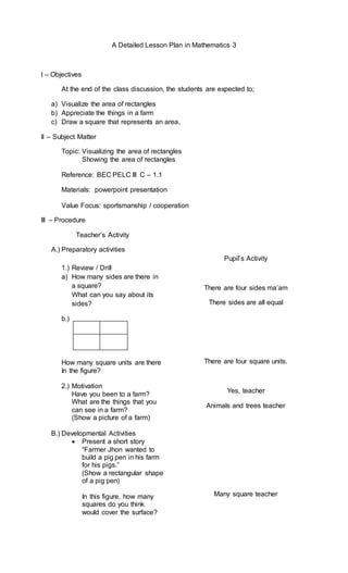 A Detailed Lesson Plan in Mathematics 3
I – Objectives
At the end of the class discussion, the students are expected to;
a) Visualize the area of rectangles
b) Appreciate the things in a farm
c) Draw a square that represents an area.
II – Subject Matter
Topic: Visualizing the area of rectangles
Showing the area of rectangles
Reference: BEC PELC III C – 1.1
Materials: powerpoint presentation
Value Focus: sportsmanship / cooperation
III – Procedure
Teacher’s Activity
A.) Preparatory activities
1.) Review / Drill
a) How many sides are there in
a square?
What can you say about its
sides?
b.)
How many square units are there
In the figure?
2.) Motivation
Have you been to a farm?
What are the things that you
can see in a farm?
(Show a picture of a farm)
B.) Developmental Activities
 Present a short story
“Farmer Jhon wanted to
build a pig pen in his farm
for his pigs.”
(Show a rectangular shape
of a pig pen)
In this figure, how many
squares do you think
would cover the surface?
Pupil’s Activity
There are four sides ma’am
There sides are all equal
There are four square units.
Yes, teacher
Animals and trees teacher
Many square teacher
 