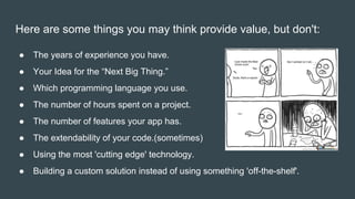 Here are some things you may think provide value, but don't:
● The years of experience you have.
● Your Idea for the “Next Big Thing.”
● Which programming language you use.
● The number of hours spent on a project.
● The number of features your app has.
● The extendability of your code.(sometimes)
● Using the most 'cutting edge' technology.
● Building a custom solution instead of using something 'off-the-shelf'.
 