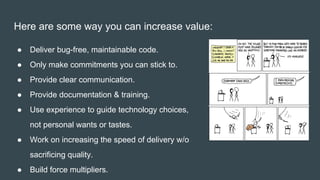 Here are some way you can increase value:
● Deliver bug-free, maintainable code.
● Only make commitments you can stick to.
● Provide clear communication.
● Provide documentation & training.
● Use experience to guide technology choices,
not personal wants or tastes.
● Work on increasing the speed of delivery w/o
sacrificing quality.
● Build force multipliers.
 