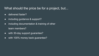 What should the price be for a project, but...
● delivered faster?
● including guidance & support?
● including documentation & training of other
team members?
● with 30-day support guarantee?
● with 100% money back guarantee?
 