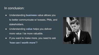 In conclusion:
● Understanding business value allows you
to better communicate w/ bosses, PMs, and
stakeholders.
● Understanding value helps you deliver
more value / be more valuable.
● If you want to make more, you need to ask
‘how can I worth more’?
 