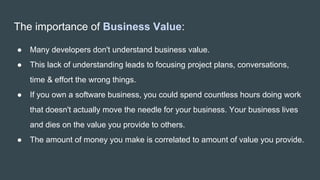 The importance of Business Value:
● Many developers don't understand business value.
● This lack of understanding leads to focusing project plans, conversations,
time & effort the wrong things.
● If you own a software business, you could spend countless hours doing work
that doesn't actually move the needle for your business. Your business lives
and dies on the value you provide to others.
● The amount of money you make is correlated to amount of value you provide.
.
 