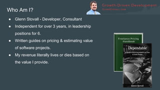 Who Am I?
● Glenn Stovall - Developer, Consultant
● Independent for over 3 years, in leadership
positions for 6.
● Written guides on pricing & estimating value
of software projects.
● My revenue literally lives or dies based on
the value I provide.
 