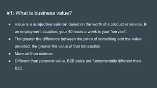#1: What is business value?
● Value is a subjective opinion based on the worth of a product or service. In
an employment situation, your 40 hours a week is your "service".
● The greater the difference between the price of something and the value
provided, the greater the value of that transaction.
● More art than science.
● Different than personal value. B2B sales are fundamentally different than
B2C.
 