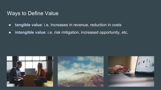 Ways to Define Value
● tangible value: i.e. Increases in revenue, reduction in costs
● intangible value: i.e. risk mitigation, increased opportunity, etc.
 