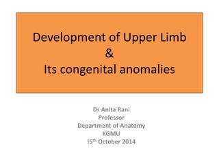 Development of Upper Limb
&
Its congenital anomalies
Dr Anita Rani
Professor
Department of Anatomy
KGMU
!5th October 2014
 