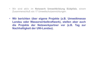 •  Wir sind aktiv im Netzwerk Umweltbildung Südpfalz, einem
   Zusammenschluß von 17 Umweltschutzeinrichtungen.


•  Wir berichten über eigene Projekte (z.B. Umweltmesse
   Landau oder Wasserwirbelkraftwerk), stellen aber auch
   die Projekte der Netzwerkpartner vor (z.B. Tag zur
   Nachhaltigkeit der UNI-Landau).
 
