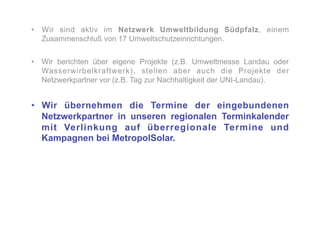 •  Wir sind aktiv im Netzwerk Umweltbildung Südpfalz, einem
   Zusammenschluß von 17 Umweltschutzeinrichtungen.


•  Wir berichten über eigene Projekte (z.B. Umweltmesse Landau oder
   Wasserwirbelkraftwerk), stellen aber auch die Projekte der
   Netzwerkpartner vor (z.B. Tag zur Nachhaltigkeit der UNI-Landau).


•  Wir übernehmen die Termine der eingebundenen
   Netzwerkpartner in unseren regionalen Terminkalender
   mit Verlinkung auf überregionale Termine und
   Kampagnen bei MetropolSolar.
 