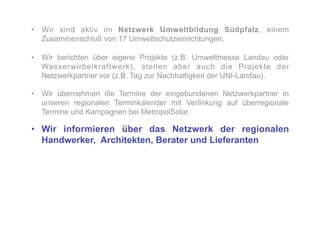 •  Wir sind aktiv im Netzwerk Umweltbildung Südpfalz, einem
   Zusammenschluß von 17 Umweltschutzeinrichtungen.

•  Wir berichten über eigene Projekte (z.B. Umweltmesse Landau oder
   Wasserwirbelkraftwerk), stellen aber auch die Projekte der
   Netzwerkpartner vor (z.B. Tag zur Nachhaltigkeit der UNI-Landau).

•  Wir übernehmen die Termine der eingebundenen Netzwerkpartner in
   unseren regionalen Terminkalender mit Verlinkung auf überregionale
   Termine und Kampagnen bei MetropolSolar.

•  Wir informieren über das Netzwerk der regionalen
   Handwerker, Architekten, Berater und Lieferanten
 