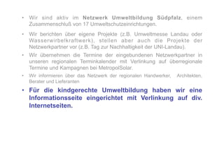 •  Wir sind aktiv im Netzwerk Umweltbildung Südpfalz, einem
   Zusammenschluß von 17 Umweltschutzeinrichtungen.
•  Wir berichten über eigene Projekte (z.B. Umweltmesse Landau oder
   Wasserwirbelkraftwerk), stellen aber auch die Projekte der
   Netzwerkpartner vor (z.B. Tag zur Nachhaltigkeit der UNI-Landau).
•  Wir übernehmen die Termine der eingebundenen Netzwerkpartner in
   unseren regionalen Terminkalender mit Verlinkung auf überregionale
   Termine und Kampagnen bei MetropolSolar.
•  Wir informieren über das Netzwerk der regionalen Handwerker,   Architekten,
   Berater und Lieferanten
•  Für die kindgerechte Umweltbildung haben wir eine
   Informationsseite eingerichtet mit Verlinkung auf div.
   Internetseiten.
 