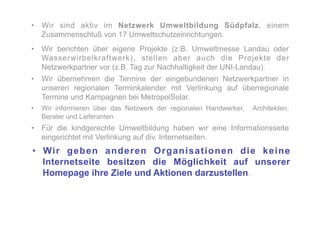 •  Wir sind aktiv im Netzwerk Umweltbildung Südpfalz, einem
   Zusammenschluß von 17 Umweltschutzeinrichtungen.
•  Wir berichten über eigene Projekte (z.B. Umweltmesse Landau oder
   Wasserwirbelkraftwerk), stellen aber auch die Projekte der
   Netzwerkpartner vor (z.B. Tag zur Nachhaltigkeit der UNI-Landau).
•  Wir übernehmen die Termine der eingebundenen Netzwerkpartner in
   unseren regionalen Terminkalender mit Verlinkung auf überregionale
   Termine und Kampagnen bei MetropolSolar.
•  Wir informieren über das Netzwerk der regionalen Handwerker,   Architekten,
   Berater und Lieferanten
•  Für die kindgerechte Umweltbildung haben wir eine Informationsseite
   eingerichtet mit Verlinkung auf div. Internetseiten.
•  Wi r g e b e n a n d e r e n O r g a n i s a t i o n e n d i e k e i n e
   Internetseite besitzen die Möglichkeit auf unserer
   Homepage ihre Ziele und Aktionen darzustellen.
 