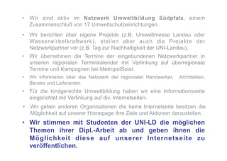 •  Wir sind aktiv im Netzwerk Umweltbildung Südpfalz, einem
   Zusammenschluß von 17 Umweltschutzeinrichtungen.
•  Wir berichten über eigene Projekte (z.B. Umweltmesse Landau oder
   Wasserwirbelkraftwerk), stellen aber auch die Projekte der
   Netzwerkpartner vor (z.B. Tag zur Nachhaltigkeit der UNI-Landau).
•  Wir übernehmen die Termine der eingebundenen Netzwerkpartner in
   unseren regionalen Terminkalender mit Verlinkung auf überregionale
   Termine und Kampagnen bei MetropolSolar.
•  Wir informieren über das Netzwerk der regionalen Handwerker,   Architekten,
   Berater und Lieferanten
•  Für die kindgerechte Umweltbildung haben wir eine Informationsseite
   eingerichtet mit Verlinkung auf div. Internetseiten.
•  Wir geben anderen Organisationen die keine Internetseite besitzen die
   Möglichkeit auf unserer Homepage ihre Ziele und Aktionen darzustellen.
•  Wir stimmen mit Studenten der UNI-LD die möglichen
   Themen ihrer Dipl.-Arbeit ab und geben ihnen die
   Möglichkeit diese auf unserer Internetseite zu
   veröffentlichen.
 
