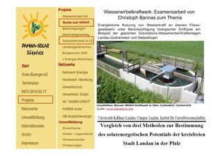 Wasserwirbelkraftwerk: Examensarbeit von
        Christoph Bannas zum Thema
Energetische Nutzung von Wasserkraft an kleinen Fliess-
gewässern unter Berücksichtigung biologischer Einflüsse am
Beispiel der geplanten Gravitations-Wasserwirbel-Kraftanlagen
Landau-Godramstein und Siebeldingen
 