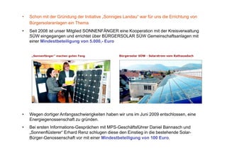 •    Schon mit der Gründung der Initiative „Sonniges Landau“ war für uns die Errichtung von
     Bürgersolaranlagen ein Thema
•    Seit 2008 ist unser Mitglied SONNENFÄNGER eine Kooperation mit der Kreisverwaltung
     SÜW eingegangen und errichtet über BÜRGERSOLAR SÜW Gemeinschaftsanlagen mit
     einer Mindestbeteiligung von 5.000,- Euro




•    Wegen dortiger Anfangsschwierigkeiten haben wir uns im Juni 2009 entschlossen, eine
     Energiegenossenschaft zu gründen.
•    Bei ersten Informations-Gesprächen mit MPS-Geschäftsführer Daniel Bannasch und
     „Sonnenflüsterer“ Erhard Renz schlugen diese den Einstieg in die bestehende Solar-
     Bürger-Genossenschaft vor mit einer Mindestbeteiligung von 100 Euro.
 
