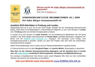 Ausblick 2010 Aktivitäten in Freiburg und Landau
Gegenwärtig sieht es so aus, als ob das schon länger verfolgte Ziel der Solar-Bürger-Genossenschaft
gelingt, selbst Dach für Energieprojekte in unterschiedlichen Regionen zu sein. Zwei Gruppen in Landau
und in Freiburg wollen die nächsten Energieprojekte umsetzen.
In Landau ist es eine Gruppe um Lothar Hummel, von der Ausbildung her Betriebswirt, der sich gerne
verstärkt in der Solar--Bürger--Genossenschaft mit Torsten Blank, ebenfalls Betriebswirt, engagieren will.
Beide sind bei PAMINA Solar Südpfalz e.V. engagiert. Sie überlegen schon länger, eine
Energiegenossenschaft zu gründen, werden nun aber ihre Projekte unter dem Dach der Solar-Bürger-
Genossenschaft eG angehen.
Neben Photovoltaikanlagen soll in Landau auch ein Wasserwirbelkraftwerk umgesetzt werden.
In Freiburg bemühen sich vor allem Burghard Flieger und Joachim Merkle, Solarprojekte zu akquirieren.
Wird dies von der nächsten Generalversammlung abgesegnet, soll der Hauptsitz dann in Landau
sein, mit Lothar Hummel zuständig für Rechnungswesen, Verwaltung und Mitgliederbetreuung.
Der Landauer Umweltdezernent Rudi Klemm sowie unsere Mitglieder Otto Übel und Udo Lichtenthäler
erklärten sich bereit für den Aufsichtsrat zu kandidieren.

       Info zum Beitritt siehe Internetseite www.PAMINA-SOLAR.de
 