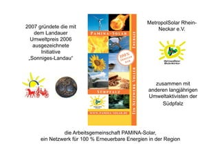 MetropolSolar Rhein-
2007 gründete die mit                                Neckar e.V.
    dem Landauer
  Umweltpreis 2006
   ausgezeichnete
      Initiative
 „Sonniges-Landau“



                                                     zusammen mit
                                                  anderen langjährigen
                                                  Umweltaktivisten der
                                                       Südpfalz




               die Arbeitsgemeinschaft PAMINA-Solar,
      ein Netzwerk für 100 % Erneuerbare Energien in der Region
 