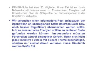 •  PAMINA-Solar hat etwa 20 Mitglieder. Unser Ziel ist es, durch
   Netzwerkarbeit Informationen zu Erneuerbaren Energien und
   Umweltschutz über die Stützpunkte der Netzwerkpartner in der
   Südpfalz zu verbreiten.
•  Wir versuchen einen Informations-Pool aufzubauen der
   irgendwann an überregionale Stelle (MetropolSolar bzw.
   noch besser RegioSolar) übernommen werden sollte.
   Info zu erneuerbaren Energien sollten an zentraler Stelle
   gefunden werden können, insbesondere müssten
   Fördersätze zentral eingepflegt werden, damit sich nicht
   jede/r Initiative / Verein mit diesem Thema beschäftigen,
   sondern nur einmal darauf verlinken muss. Hierdurch
   werden Kräfte frei.
 