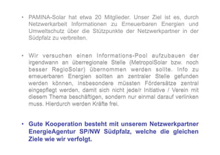 •  PAMINA-Solar hat etwa 20 Mitglieder. Unser Ziel ist es, durch
   Netzwerkarbeit Informationen zu Erneuerbaren Energien und
   Umweltschutz über die Stützpunkte der Netzwerkpartner in der
   Südpfalz zu verbreiten.


•  Wir versuchen einen Informations-Pool aufzubauen der
   irgendwann an überregionale Stelle (MetropolSolar bzw. noch
   besser RegioSolar) übernommen werden sollte. Info zu
   erneuerbaren Energien sollten an zentraler Stelle gefunden
   werden können, insbesondere müssten Fördersätze zentral
   eingepflegt werden, damit sich nicht jede/r Initiative / Verein mit
   diesem Thema beschäftigen, sondern nur einmal darauf verlinken
   muss. Hierdurch werden Kräfte frei.


•  Gute Kooperation besteht mit unserem Netzwerkpartner
   EnergieAgentur SP/NW Südpfalz, welche die gleichen
   Ziele wie wir verfolgt.
 