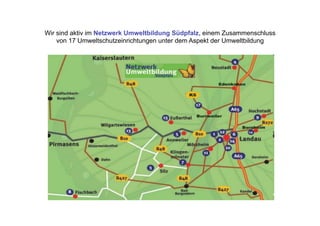 Wir sind aktiv im Netzwerk Umweltbildung Südpfalz, einem Zusammenschluss
    von 17 Umweltschutzeinrichtungen unter dem Aspekt der Umweltbildung
 