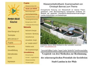 Wasserwirbelkraftwerk: Examensarbeit von
        Christoph Bannas zum Thema
Energetische Nutzung von Wasserkraft an kleinen Fliess-
gewässern unter Berücksichtigung biologischer Einflüsse am
Beispiel der geplanten Gravitations-Wasserwirbel-Kraft-anlagen
Landau-Godramstein und Siebeldingen
 