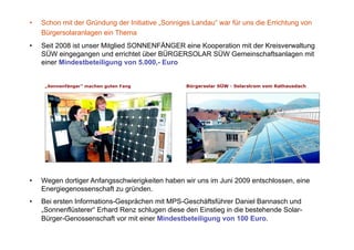 •    Schon mit der Gründung der Initiative „Sonniges Landau“ war für uns die Errichtung von
     Bürgersolaranlagen ein Thema
•    Seit 2008 ist unser Mitglied SONNENFÄNGER eine Kooperation mit der Kreisverwaltung
     SÜW eingegangen und errichtet über BÜRGERSOLAR SÜW Gemeinschaftsanlagen mit
     einer Mindestbeteiligung von 5.000,- Euro




•    Wegen dortiger Anfangsschwierigkeiten haben wir uns im Juni 2009 entschlossen, eine
     Energiegenossenschaft zu gründen.
•    Bei ersten Informations-Gesprächen mit MPS-Geschäftsführer Daniel Bannasch und
     „Sonnenflüsterer“ Erhard Renz schlugen diese den Einstieg in die bestehende Solar-
     Bürger-Genossenschaft vor mit einer Mindestbeteiligung von 100 Euro.
 