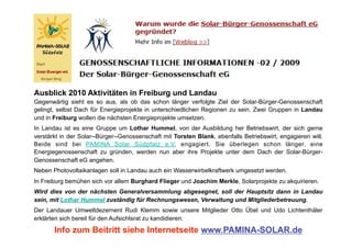 Ausblick 2010 Aktivitäten in Freiburg und Landau
Gegenwärtig sieht es so aus, als ob das schon länger verfolgte Ziel der Solar-Bürger-Genossenschaft
gelingt, selbst Dach für Energieprojekte in unterschiedlichen Regionen zu sein. Zwei Gruppen in Landau
und in Freiburg wollen die nächsten Energieprojekte umsetzen.
In Landau ist es eine Gruppe um Lothar Hummel, von der Ausbildung her Betriebswirt, der sich gerne
verstärkt in der Solar--Bürger--Genossenschaft mit Torsten Blank, ebenfalls Betriebswirt, engagieren will.
Beide sind bei PAMINA Solar Südpfalz e.V. engagiert. Sie überlegen schon länger, eine
Energiegenossenschaft zu gründen, werden nun aber ihre Projekte unter dem Dach der Solar-Bürger-
Genossenschaft eG angehen.
Neben Photovoltaikanlagen soll in Landau auch ein Wasserwirbelkraftwerk umgesetzt werden.
In Freiburg bemühen sich vor allem Burghard Flieger und Joachim Merkle, Solarprojekte zu akquirieren.
Wird dies von der nächsten Generalversammlung abgesegnet, soll der Hauptsitz dann in Landau
sein, mit Lothar Hummel zuständig für Rechnungswesen, Verwaltung und Mitgliederbetreuung.
Der Landauer Umweltdezernent Rudi Klemm sowie unsere Mitglieder Otto Übel und Udo Lichtenthäler
erklärten sich bereit für den Aufsichtsrat zu kandidieren.

       Info zum Beitritt siehe Internetseite www.PAMINA-SOLAR.de
 