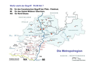 Wofür steht der Begriff PA MI NA ?
PA für den französischen Begriff der Pfalz - Palatinat.
MI für das Gebiet Mittlerer Oberrhein.
NA für Nord Elsass




                                                    Die Metropolregion
 