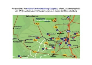Wir sind aktiv im Netzwerk Umweltbildung Südpfalz, einem Zusammenschluss
    von 17 Umweltschutzeinrichtungen unter dem Aspekt der Umweltbildung
 