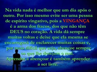 Na vida nada é melhor que um dia após o outro. Por isso mesmo evite ser uma pessoa de espírito vingativo, pois a  VINGANÇA   é a arma dos fracos, dos que não têm DEUS no coração. A vida dá sempre  muitas voltas e deixe que ela mesma se encarregará de esclarecer muitas coisas e,   por mais difícil que seja, abençoe sempre os que lhe desejam o mal.  Aprender a abençoar é também aprender a ser livre. 