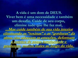 A vida é um dom de DEUS.  Viver bem é uma necessidade e também um desafio. Cuide de seu corpo,  elimine tudo que lhe faz mal,   ...Mas cuide também de sua vida interior eliminando as “toxinas” e as “gorduras” da alma; elas adoecem as emoções, deformam a estética de nossa interioridade e  produzem  muitos males ao longo da vida.  