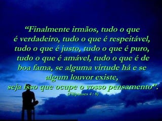 “ Finalmente irmãos, tudo o que  é verdadeiro, tudo o que é respeitável,  tudo o que é justo, tudo o que é puro,   tudo o que é amável, tudo o que é de  boa fama, se alguma virtude há e se  algum louvor existe,  seja isso que ocupe o vosso pensamento”. (Filipenses 4 : 8) 