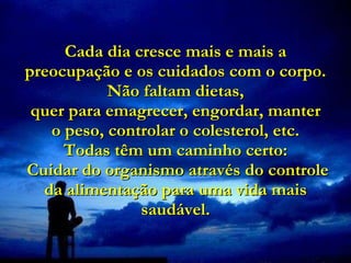 Cada dia cresce mais e mais a preocupação e os cuidados com o corpo. Não faltam dietas, quer para emagrecer, engordar, manter  o peso, controlar o colesterol, etc.  Todas têm um caminho certo:  Cuidar do organismo através do controle da alimentação para uma vida mais saudável. 