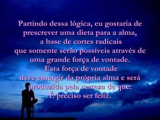 Partindo dessa lógica, eu gostaria de prescrever uma dieta para a alma,  a base de cortes radicais que somente serão possíveis através de uma grande força de vontade.  Esta força de vontade deve emergir da própria alma e será produzida pela certeza de que: É preciso ser feliz. 