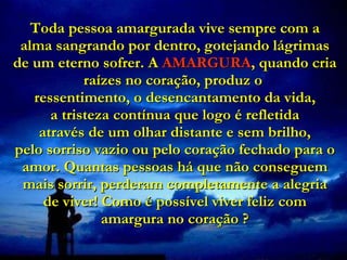 Toda pessoa amargurada vive sempre com a alma sangrando por dentro, gotejando lágrimas de um eterno sofrer. A   AMARGURA , quando cria raízes no coração, produz o  ressentimento, o desencantamento da vida,  a tristeza contínua que logo é refletida   através de um olhar distante e sem brilho,  pelo sorriso vazio ou pelo coração fechado para o amor. Quantas pessoas há que não conseguem mais sorrir, perderam completamente a alegria de viver! Como é possível viver feliz com amargura no coração ? 