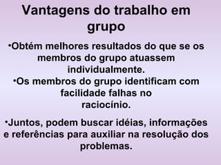 Vantagens do trabalho em grupo Obtém melhores resultados do que se os membros do grupo atuassem individualmente. Os membros do grupo identificam com facilidade falhas no raciocínio. Juntos, podem buscar idéias, informações e referências para auxiliar na resolução dos problemas. 