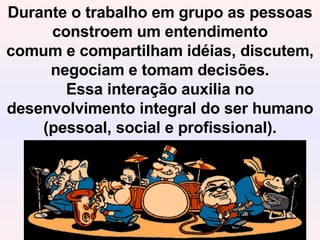 Durante o trabalho em grupo as pessoas constroem um entendimento comum e compartilham idéias, discutem, negociam e tomam decisões. Essa interação auxilia no desenvolvimento integral do ser humano (pessoal, social e profissional). 