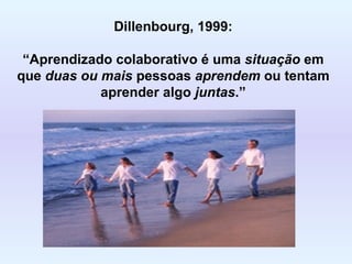 Dillenbourg, 1999: “ Aprendizado colaborativo é uma  situação  em que  duas ou mais  pessoas  aprendem  ou tentam aprender algo  juntas .” 