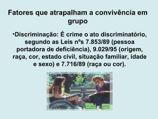 Fatores que atrapalham a convivência em grupo Discriminação: É crime o ato discriminatório, segundo as Leis nºs 7.853/89 (pessoa portadora de deficiência), 9.029/95 (origem, raça, cor, estado civil, situação familiar, idade e sexo) e 7.716/89 (raça ou cor). 