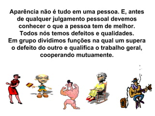 Aparência não é tudo em uma pessoa. E, antes de qualquer julgamento pessoal devemos conhecer o que a pessoa tem de melhor. Todos nós temos defeitos e qualidades. Em grupo dividimos funções na qual um supera o defeito do outro e qualifica o trabalho geral, cooperando mutuamente. 