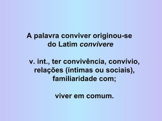 A palavra conviver originou-se  do Latim  convivere v. int., ter convivência, convívio, relações (íntimas ou sociais), familiaridade com; viver em comum. 