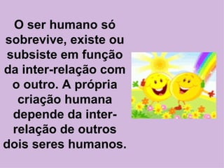 O ser humano só sobrevive, existe ou subsiste em função da inter-relação com o outro. A própria criação humana depende da inter-relação de outros dois seres humanos. 