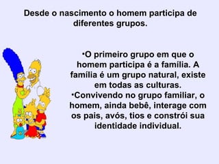 Desde o nascimento o homem participa de diferentes grupos. O primeiro grupo em que o homem participa é a família. A família é um grupo natural, existe em todas as culturas. Convivendo no grupo familiar, o homem, ainda bebê, interage com os pais, avós, tios e constrói sua identidade individual. 