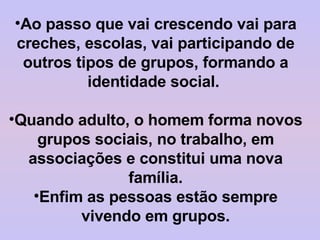 Ao passo que vai crescendo vai para creches, escolas, vai participando de outros tipos de grupos, formando a identidade social.  Quando adulto, o homem forma novos grupos sociais, no trabalho, em associações e constitui uma nova família. Enfim as pessoas estão sempre vivendo em grupos. 