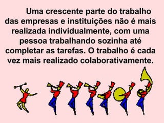 Uma crescente parte do trabalho das empresas e instituições não é mais realizada individualmente, com uma pessoa trabalhando sozinha até completar as tarefas. O trabalho é cada vez mais realizado colaborativamente. 