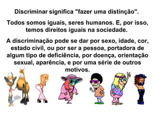 Discriminar   significa "fazer uma distinção".  Todos somos iguais, seres humanos. E, por isso, temos direitos iguais na sociedade.  A discriminação pode se dar por sexo, idade, cor, estado civil, ou por ser a pessoa, portadora de algum tipo de deficiência, por doença, orientação sexual, aparência, e por uma série de outros motivos. 