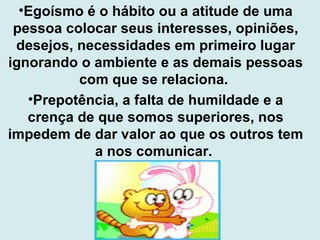 Egoísmo é o hábito ou a atitude de uma pessoa colocar seus interesses, opiniões, desejos, necessidades em primeiro lugar ignorando o ambiente e as demais pessoas com que se relaciona.  Prepotência, a falta de humildade e a crença de que somos superiores, nos impedem de dar valor ao que os outros tem a nos comunicar.  