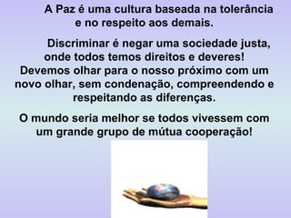A Paz é uma cultura baseada na tolerância e no respeito aos demais. Discriminar é negar uma sociedade justa, onde todos temos direitos e deveres! Devemos olhar para o nosso próximo com um novo olhar, sem condenação, compreendendo e respeitando as diferenças. O mundo seria melhor se todos vivessem com um grande grupo de mútua cooperação! 