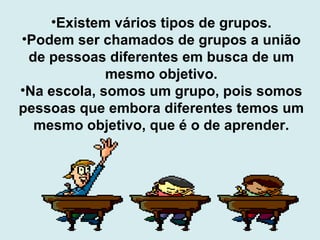 Existem vários tipos de grupos. Podem ser chamados de grupos a união de pessoas diferentes em busca de um mesmo objetivo. Na escola, somos um grupo, pois somos pessoas que embora diferentes temos um mesmo objetivo, que é o de aprender. 